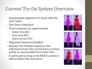 Current Try-On System Overview
• Automatically alignment of avatar with the
user’s pose
• Skin-Tone is Matched
• Three scenarios are experimented
• Avatar Only (AO)
• Dress Only (DO)
• Hybrid Version (HV)
• Alignment based on shoulders
• Because the method is based on the
information from the current frame so there
will be no accumulated errors over time
• It works well as long as the RGB-D camera is
able to detect the user poses
 