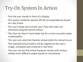 Try-On System In Action
• First the user stands in front of a display
• The system establish relevant 3D-2D correspondences based
on a key frame
• The user’s body size and the user’s face skin color are
extracted using the Kinect camera
• The User can key-in more body size for a more accurate avatar
customization
• The user can select her favorite virtual cloths for virtual try-on
• The selected virtual clothes will be aligned on the user’s
image, simulated and rendered in real-time
• The user can see the virtual trying-on results with various
clothes from different angles based on movements
 