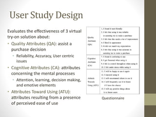 User Study Design
Evaluates the effectiveness of 3 virtual
try-on solution about:
• Quality Attributes (QA): assist a
purchase decision
• Reliability, Accuracy, User centric
issues
• Cognitive Attributes (CA): attributes
concerning the mental processes
• Attention, learning, decision making,
and emotive elements
• Attributes Toward Using (ATU):
attributes resulting from a presence
of perceived ease of use
Questionnaire
 