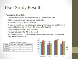 User Study Results
The results show that:
• The user responded positively to the DO and HV versions
• All three versions were perceived positively
• ATU is most poplar for DO version
• People prefer to see their face and body while trying-on and think its
more realistic and gives them the sense of shopping
• The average score for DO is the most
• The average score for AO is the least
• But the dislike for DO version was mainly because they can see what
they wear underneath
 