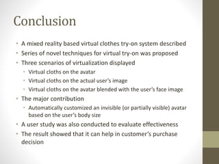 Conclusion
• A mixed reality based virtual clothes try-on system described
• Series of novel techniques for virtual try-on was proposed
• Three scenarios of virtualization displayed
• Virtual cloths on the avatar
• Virtual cloths on the actual user’s image
• Virtual cloths on the avatar blended with the user’s face image
• The major contribution
• Automatically customized an invisible (or partially visible) avatar
based on the user’s body size
• A user study was also conducted to evaluate effectiveness
• The result showed that it can help in customer’s purchase
decision
 