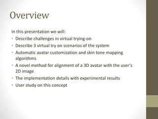 Overview
In this presentation we will:
• Describe challenges in virtual trying-on
• Describe 3 virtual try on scenarios of the system
• Automatic avatar customization and skin tone mapping
algorithms
• A novel method for alignment of a 3D avatar with the user’s
2D image
• The implementation details with experimental results
• User study on this concept
 