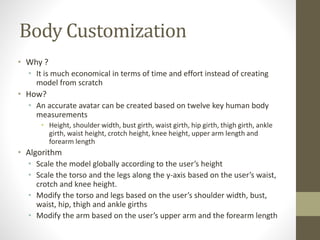 Body Customization
• Why ?
• It is much economical in terms of time and effort instead of creating
model from scratch
• How?
• An accurate avatar can be created based on twelve key human body
measurements
• Height, shoulder width, bust girth, waist girth, hip girth, thigh girth, ankle
girth, waist height, crotch height, knee height, upper arm length and
forearm length
• Algorithm
• Scale the model globally according to the user’s height
• Scale the torso and the legs along the y-axis based on the user’s waist,
crotch and knee height.
• Modify the torso and legs based on the user’s shoulder width, bust,
waist, hip, thigh and ankle girths
• Modify the arm based on the user’s upper arm and the forearm length
 