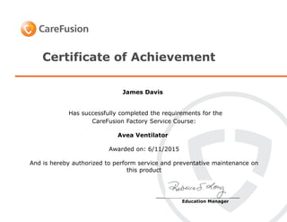 Certificate of Achievement
Has successfully completed the requirements for the
CareFusion Factory Service Course:
Avea Ventilator
Awarded on: 6/11/2015
And is hereby authorized to perform service and preventative maintenance on
this product
__________________________
Education Manager
James Davis
 