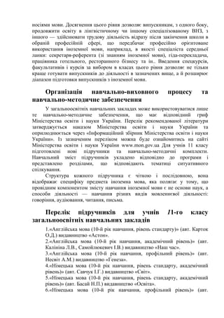 носіями мови. Досягнення цього рівня дозволяє випускникам, з одного боку,
продовжити освіту в лінгвістичному чи іншому спеціалізованому ВНЗ, з
іншого — здійснювати трудову діяльність відразу після закінчення школи в
обраній професійній сфері, що передбачає професійно орієнтоване
використання іноземної мови, наприклад, в якості спеціаліста середньої
ланки: секретаря-референта (зі знанням іноземної мови), гіда-перекладача,
працівника готельного, ресторанного бізнесу та ін.. Введення спецкурсів,
факультативів і курсів за вибором в класах цього рівня дозволяє не тільки
краще готувати випускників до діяльності в зазначених вище, а й розширює
діапазон підготовки випускників з іноземної мови.

    Організація навчально-виховного                      процесу        та
навчально-методичне забезпечення
      У загальноосвітніх навчальних закладах може використовуватися лише
те навчально-методичне забезпечення, що має відповідний гриф
Міністерства освіти і науки України. Перелік рекомендованої літератури
затверджується наказом Міністерства освіти і науки України та
оприлюднюється через «Інформаційний збірник Міністерства освіти і науки
України». Із зазначеним переліком можна буде ознайомитись на сайті
Міністерства освіти і науки України www.mon.gov.ua Для учнів 11 класу
підготовлені нові підручники та навчально-методичні комплекти.
Навчальний зміст підручників укладено відповідно до програми і
представлено розділами, що відповідають тематиці ситуативного
спілкування.
      Структура кожного підручника є чіткою і послідовною, вона
відображає специфіку предмета іноземна мова, яка полягає у тому, що
провідним компонентом змісту навчання іноземної мови є не основи наук, а
способи діяльності — навчання різних видів мовленнєвої діяльності:
говоріння, аудіювання, читання, письма.

    Перелік підручників для учнів                        11-го     класу
загальноосвітніх навчальних закладів
     1.«Англійська мова (10-й рік навчання, рівень стандарту)» (авт. Карток
     О.Д.) видавництво «Астон».
     2.«Англійська мова (10-й рік навчання, академічний рівень)» (авт.
     Калініна Л.В., Самойлюкевич І.В.) видавництво «Наш час».
     3.«Англійська мова (10-й рік навчання, профільний рівень)» (авт.
     Несвіт А.М.) видавництво «Генеза».
     4.«Німецька мова (10-й рік навчання, рівень стандарту, академічний
     рівень)» (авт. Савчук І.Г.) видавництво «Світ».
     5.«Німецька мова (10-й рік навчання, рівень стандарту, академічний
     рівень)» (авт. Басай Н.П.) видавництво «Освіта».
     6.«Німецька мова (10-й рік навчання, профільний рівень)» (авт.
 