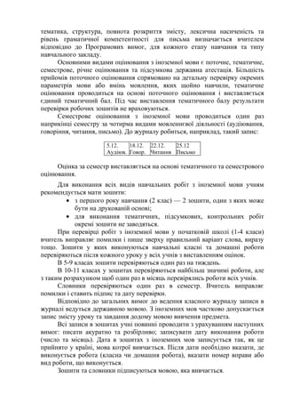 тематика, структура, повнота розкриття змісту, лексична насиченість та
рівень граматичної компетентності для письма визначається вчителем
відповідно до Програмових вимог, для кожного етапу навчання та типу
навчального закладу.
      Основними видами оцінювання з іноземної мови є поточне, тематичне,
семестрове, річне оцінювання та підсумкова державна атестація. Більшість
прийомів поточного оцінювання спрямовано на детальну перевірку окремих
параметрів мови або вмінь мовлення, яких щойно навчили, тематичне
оцінювання проводиться на основі поточного оцінювання і виставляється
єдиний тематичний бал. Під час виставлення тематичного балу результати
перевірки робочих зошитів не враховуються.
      Семестрове оцінювання з іноземної мови проводиться один раз
наприкінці семестру за чотирма видами мовленнєвої діяльності (аудіювання,
говоріння, читання, письмо). До журналу робиться, наприклад, такий запис:

                      5.12.   18.12. 22.12.  25.12
                      Аудіюв. Говор. Читання Письмо

     Оцінка за семестр виставляється на основі тематичного та семестрового
оцінювання.
      Для виконання всіх видів навчальних робіт з іноземної мови учням
рекомендується мати зошити:
         • з першого року навчання (2 клас) — 2 зошити, один з яких може
            бути на друкованій основі;
         • для виконання тематичних, підсумкових, контрольних робіт
            окремі зошити не заводяться.
      При перевірці робіт з іноземної мови у початковій школі (1-4 класи)
вчитель виправляє помилки і пише зверху правильний варіант слова, виразу
тощо. Зошити у яких виконуються навчальні класні та домашні роботи
перевіряються після кожного уроку у всіх учнів з виставленням оцінок.
      В 5-9 класах зошити перевіряються один раз на тиждень.
      В 10-11 класах у зошитах перевіряються найбільш значимі роботи, але
з таким розрахунком щоб один раз в місяць перевірялись роботи всіх учнів.
      Словники перевіряються один раз в семестр. Вчитель виправляє
помилки і ставить підпис та дату перевірки.
      Відповідно до загальних вимог до ведення класного журналу записи в
журналі ведуться державною мовою. З іноземних мов частково допускається
запис змісту уроку та завдання додому мовою вивчення предмета.
      Всі записи в зошитах учні повинні проводити з урахуванням наступних
вимог: писати акуратно та розбірливо; записувати дату виконання роботи
(число та місяць). Дата в зошитах з іноземних мов записується так, як це
прийнято у країні, мова котрої вивчається. Після дати необхідно вказати, де
виконується робота (класна чи домашня робота), вказати номер вправи або
вид роботи, що виконується.
      Зошити та словники підписуються мовою, яка вивчається.
 