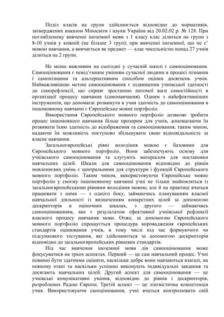 Поділ класів на групи здійснюється відповідно до нормативів,
затверджених наказом Міносвіти і науки України від 20.02.02 р. № 128. При
поглибленому вивченні іноземної мови з 1 класу клас ділиться на групи з
8-10 учнів у кожній (не більше 3 груп); при вивченні іноземної, що не є’
мовою навчання, а вивчається як предмет — клас чисельністю понад 27 учнів
ділиться на 2 групи.

      Не менш важливим на сьогодні у сучасній школі є самооцінювання.
Самооцінювання є невід’ємним умінням сучасної людини в процесі пізнання
і самопізнання та альтернативним способом оцінки досягнень учнів.
Найважливішою метою самооцінювання є підвищення учнівської здатності
до саморефлексії, що сприяє зростанню питомої ваги самостійності в
організації процесу навчання (самонавчання). Одним з найефективніших
інструментів, що допомагає розвинути в учня здатність до самооцінювання в
іншомовному навчанні є Європейське мовне портфоліо.
      Використання Європейського мовного портфоліо дозволяє зробити
процес іншомовного навчання більш прозорим для учнів, допомагаючи їм
розвивати їхню здатність до відображення та самооцінювання, таким чином,
надаючи їм можливість поступово збільшувати свою відповідальність за
власне навчання.
      Загальноєвропейські рівні володіння мовою є базовими для
Європейського мовного портфоліо. Вони забезпечують основу для
учнівського самооцінювання та слугують матеріалом для постановки
навчальних цілей. Шкали для самооцінювання відповідно до рівнів
мовленнєвих умінь є центральними для структури і функцій Європейського
мовного портфоліо. Таким чином, використовуючи Європейське мовне
портфоліо у своєму іншомовному навчанні учні не тільки знайомляться із
загальноєвропейськими рівнями володіння мовою, але й на практиці вчаться
працювати з ними — з одного боку, займаючись плануванням власної
навчальної діяльності із визначенням конкретних цілей за допомогою
дескрипторів в оціночних шкалах, з другого — займаючись
самооцінюванням, яке є результатом ефективної учнівської рефлексії
власного процесу навчання мови. Отже, за допомогою Європейського
мовного портфоліо спрощується процедура впровадження європейських
стандартів оцінювання учнів, в тому числі під час формуючого чи
підсумкового тестування, які здійснюються за допомогою дескрипторів
відповідно до загальноєвропейських рівневих стандартів.
      Під час вивчення іноземної мови дія самооцінювання може
фокусуватися на трьох аспектах. Перший — це сам навчальний процес. Учні
повинні бути здатними оцінити, наскільки добре вони навчаються взагалі, на
певному етапі та наскільки успішно виконують індивідуальні завдання та
досягають навчальних цілей. Другий аспект для самооцінювання — це
учнівські комунікативні уміння, відповідно до рівнів і дескрипторів,
розроблених Радою Європи. Третій аспект — це лінгвістична компетенція
учня. Використовуючи саооцінювання, учні вчаться контролювати свій
 