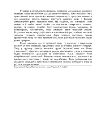 У класах з поглибленим вивченням іноземних мов доцільно зменшити
кількість годин призначених для домашнього читання, тому особливу увагу
при складанні календарно-тематичного планування слід приділити завданням
для домашньої роботи. Бажано планувати завдання, котрі є формою
самоконтролю рівня засвоєння мови. Це завдання, що змушують учнів
подумати і знайти мовні засоби для вирішення конкретного завдання,
вибрати та скласти потрібні йому комунікативні блоки, звернутися за
коментарями, поясненнями, тобто провести певну пошукову роботу.
Результати такого пошуку фіксуються в письмовій формі, оскільки письмові
завдання тренують використання форм мовного матеріалу, певних
граматичних явищ та є тим резервом часу, який допоможе ущільнити часові
рамки програми .
      Щодо вивчення другої іноземної мови то введення і закріплення
великих об’ємів матеріалу передбачена лише на початку першого семестру.
Тому у другому семестрі вивчення другої іноземної мови має більш
узагальнюючу функцію, активізацію раніше сформованих умінь у чотирьох
видах мовленнєвої діяльності та формування більш високого рівня
комунікативної компетенції. Введення нового мовленнєвого, лексичного та
граматичного матеріалу у травні не передбачено. Тому ущільнення при
складанні календарно-тематичного планування повинно проходити лише за
рахунок резервних годин.
Інформаційний збірник Міністерства освіти і науки України, №18-21, 2011
 