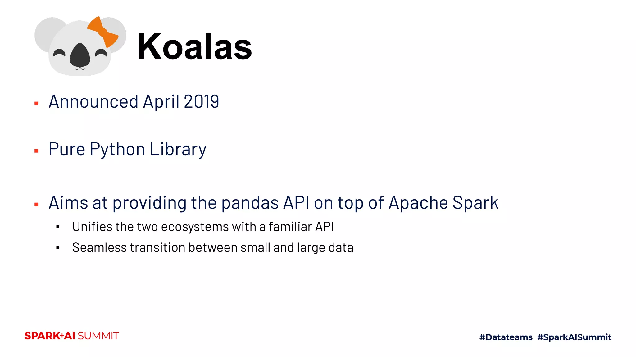 ▪ Announced April 2019
▪ Pure Python Library
▪ Aims at providing the pandas API on top of Apache Spark
▪ Uniﬁes the two ecosystems with a familiar API
▪ Seamless transition between small and large data
Koalas
 