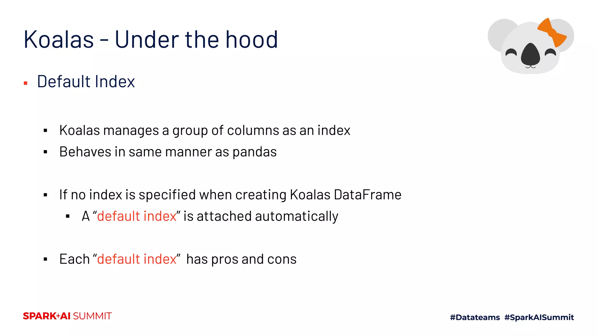 Koalas - Under the hood
▪ Default Index
▪ Koalas manages a group of columns as an index
▪ Behaves in same manner as pandas
▪ If no index is speciﬁed when creating Koalas DataFrame
▪ A “default index” is attached automatically
▪ Each “default index” has pros and cons
 