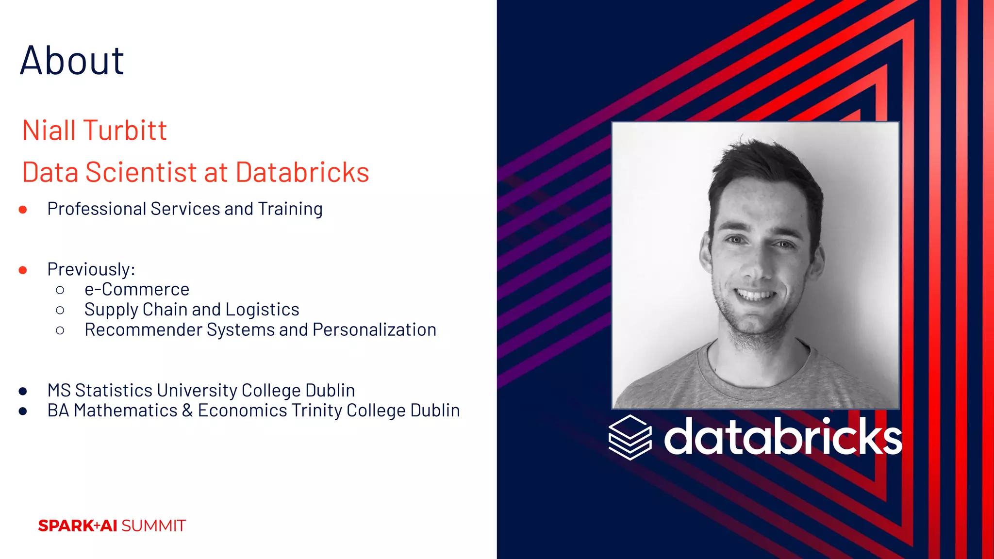 About
Niall Turbitt
Data Scientist at Databricks
● Professional Services and Training
● Previously:
○ e-Commerce
○ Supply Chain and Logistics
○ Recommender Systems and Personalization
● MS Statistics University College Dublin
● BA Mathematics & Economics Trinity College Dublin
 