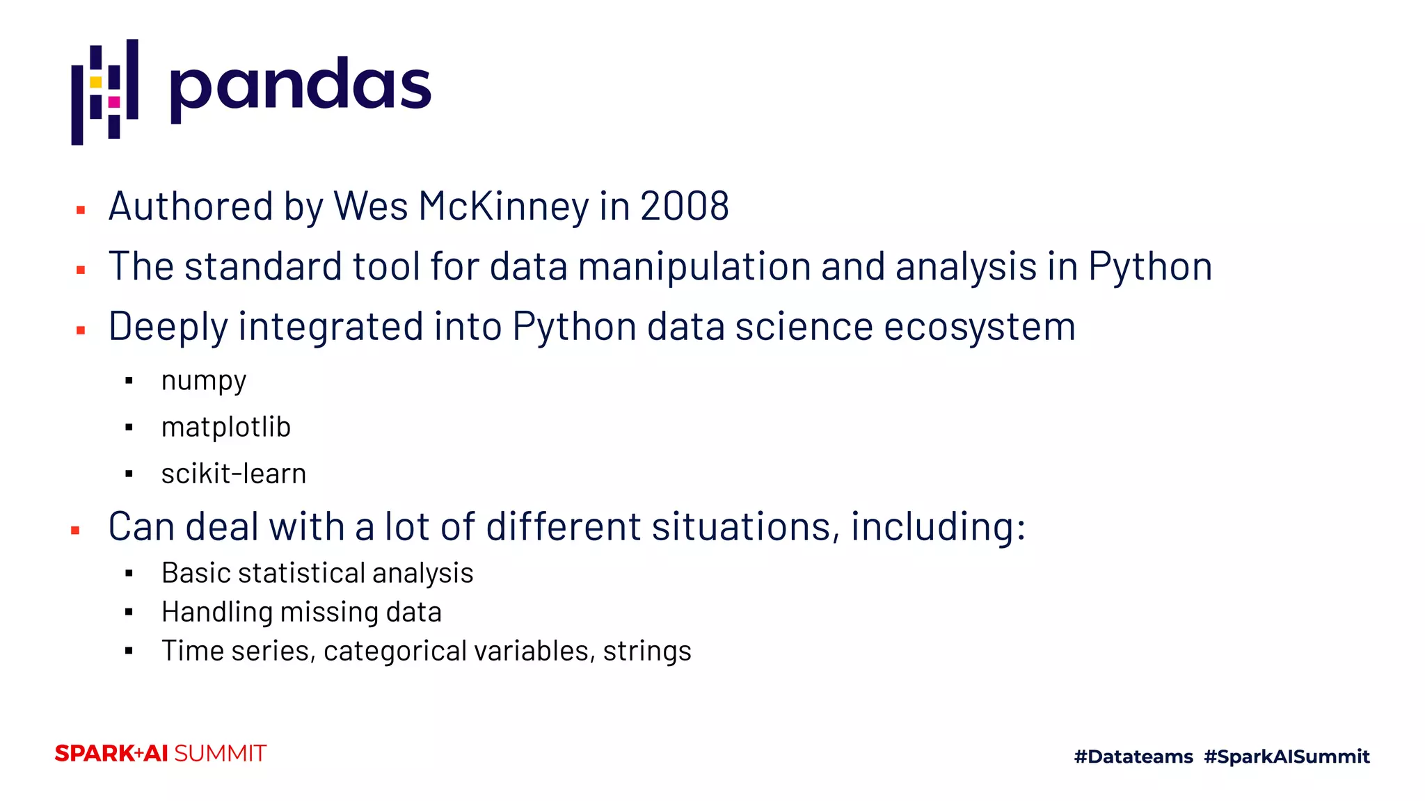 ▪ Authored by Wes McKinney in 2008
▪ The standard tool for data manipulation and analysis in Python
▪ Deeply integrated into Python data science ecosystem
▪ numpy
▪ matplotlib
▪ scikit-learn
▪ Can deal with a lot of different situations, including:
▪ Basic statistical analysis
▪ Handling missing data
▪ Time series, categorical variables, strings
 