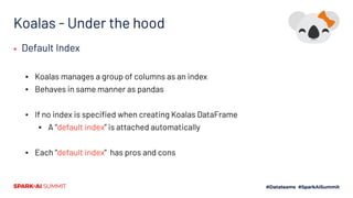 Koalas - Under the hood
▪ Default Index
▪ Koalas manages a group of columns as an index
▪ Behaves in same manner as pandas
▪ If no index is speciﬁed when creating Koalas DataFrame
▪ A “default index” is attached automatically
▪ Each “default index” has pros and cons
 