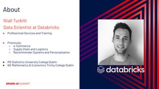 About
Niall Turbitt
Data Scientist at Databricks
● Professional Services and Training
● Previously:
○ e-Commerce
○ Supply Chain and Logistics
○ Recommender Systems and Personalization
● MS Statistics University College Dublin
● BA Mathematics & Economics Trinity College Dublin
 