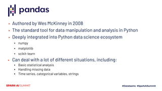 ▪ Authored by Wes McKinney in 2008
▪ The standard tool for data manipulation and analysis in Python
▪ Deeply integrated into Python data science ecosystem
▪ numpy
▪ matplotlib
▪ scikit-learn
▪ Can deal with a lot of different situations, including:
▪ Basic statistical analysis
▪ Handling missing data
▪ Time series, categorical variables, strings
 