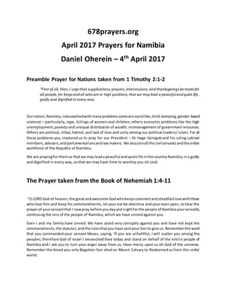 678prayers.org
April 2017 Prayers for Namibia
Daniel Oherein – 4th
April 2017
Preamble Prayer for Nations taken from 1 Timothy 2:1-2
“First of all, then,I urgethat supplications,prayers,intercessions,and thanksgivingsbemadefor
all people,for kingsand all who are in high positions,thatwe may lead a peacefuland quiet life,
godly and dignified in every way.
Ournation,Namibia,isbeseechedwithmanyproblemssomeare sociallike,child-dumping,gender-based
violence – particularly, rape, killings of women and children; others economic problems like the high
unemployment,poverty and unequal distribution of wealth; mismanagement of government resources.
Others are political, tribal,hatred, and lack of love and unity among our political leaders/ rulers. For all
these problems you implored us to pray for our President – Dr Hage Geingob and his ruling cabinet
members, advisers,andparliamentariansandlaw makers. We alsojoinall the civilservantsandthe entire
workforce of the Republic of Namibia.
We are prayingfor themso that we may leada peaceful andquietlife inthe countryNamibia,ina godly
and dignified in every way, so that we may have time to worship you oh Lord.
The Prayer taken from the Book of Nehemiah 1:4-11
“O LORD God of heaven,the greatandawesome Godwhokeepscovenantandsteadfastlovewiththose
who love him and keep his commandments, let your ear be attentive and your eyes open, to hear the
prayerof yourservantthat I nowpray before youdayand nightfor the people of Namibiayourservants,
confessing the sins of the people of Namibia, which we have sinned against you.
Even I and my family have sinned. We have acted very corruptly against you and have not kept the
commandments,the statutes,and the rulesthatyou have sentyourSon to give us.Rememberthe word
that you commanded your servant Moses, saying, ‘If you are unfaithful, I will scatter you among the
peoples; therefore God of Israel I beseeched thee today and stand on behalf of the entire people of
Namibia and I ask you to turn your anger away from us. Have mercy upon us oh God of the universe.
Remember the blood you only Begotten Son shed on Mount Calvary to Redeemedus from this sinful
world.
 
