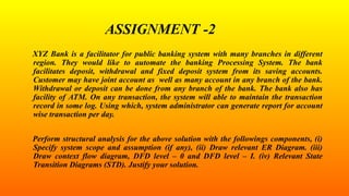 ASSIGNMENT -2
XYZ Bank is a facilitator for public banking system with many branches in different
region. They would like to automate the banking Processing System. The bank
facilitates deposit, withdrawal and fixed deposit system from its saving accounts.
Customer may have joint account as well as many account in any branch of the bank.
Withdrawal or deposit can be done from any branch of the bank. The bank also has
facility of ATM. On any transaction, the system will able to maintain the transaction
record in some log. Using which, system administrator can generate report for account
wise transaction per day.
Perform structural analysis for the above solution with the followings components, (i)
Specify system scope and assumption (if any), (ii) Draw relevant ER Diagram. (iii)
Draw context flow diagram, DFD level – 0 and DFD level – I. (iv) Relevant State
Transition Diagrams (STD). Justify your solution.
 