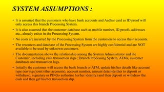 SYSTEM ASSUMPTIONS :
• It is assumed that the customers who have bank accounts and Aadhar card as ID proof will
only access this branch Processing System.
• It is also assumed that the customer database such as mobile number, ID proofs, addresses
etc., already exists in the Processing System.
• No costs are incurred by the Processing System from the customers to access their accounts.
• The resources and database of the Processing System are highly confidential and are NOT
available to be used by unknown customers.
• The documentation shows the relationship among the System Administrator and the
Customer; including cash transaction slips ; Branch Processing System, ATMs, customer
databases and transaction logs.
• Initially the customer will access the bank branch or ATM, update his/her details like account
type (savings/joint/other accounts), account number, amount details(either to deposit or
withdraw), signature or PIN(to authorise his/her identity) and then deposit or withdraw the
cash and then get his/her transaction slip.
 