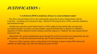JUSTIFICATION :
“A well drawn DFD is intuitively obvious to a non-technical reader”.
The above documentation shows the relationship among the System Administrator and the
Customer ; including cash transaction slips ; Branch Processing System, ATMs, customer databases
and transaction logs.
Initially the customer access bank branch or ATM, update his/her details like account type
(savings/joint/other accounts), account number, amount details(either to deposit or withdraw),
signature or PIN(to authorise his/her identity) and then deposit or withdraw the cash and get his/her
transaction slip.
Meanwhile, the system administrator goes through the record of account wise transactions per day
per customer , so that the transaction limit per day of each customer is not crossed.
However, if the customer enters wrong details in the System or insert wrong ATM card in the
machine at initial stage only, then the transaction goes invalid!.
 
