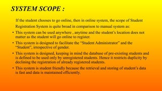 SYSTEM SCOPE :
If the student chooses to go online, then in online system, the scope of Student
Registration System is quite broad in comparison to manual system as:
• This system can be used anywhere , anytime and the student’s location does not
matter as the student will go online to register.
• This system is designed to facilitate the “Student Administrator” and the
“Student”, irrespective of gender.
• This system is designed, keeping in mind the database of pre-existing students and
is defined to be used only by unregistered students. Hence it restricts duplicity by
declining the registration of already registered students.
• This system is student friendly because the retrieval and storing of student’s data
is fast and data is maintained efficiently.
 
