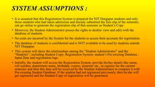 SYSTEM ASSUMPTIONS :
• It is assumed that this Registration System is prepared for NIT Durgapur students and only
those students who had taken admission and already submitted the fees slip of the semester,
can go online to generate the registration slip of that semester as Student’s Copy.
• Moreover, the Student Administrator posses the rights to deal(to view and edit) with the
database of students.
• No costs are incurred by the System for the students to access their accounts for registration.
• The database of students is confidential and is NOT available to be used by students outside
NIT Durgapur.
• This system will show the relationships among the “Student Administrator” and the
“Students”; including Student Copy; Registration System; student’s Pre-existing Database ,
Input Data and registration logs.
• Initially, the student will access the Registration System, provide his/her details like name,
roll number, department name, birthdate, course, semester etc., to register for the current
semester and then this data will be received by the Student Administrator to compare it with
Pre-existing Student Database. If the student had not registered previously, then he/she will
get registered and the Student Copy of registration will be generated.
 