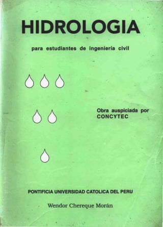 •
                                                  •

                                              •



HIDROLOGIA
 para estudiantes de Ingeniería civil




666
                         Obra auspiciada por

 66                      CONCYTEC




                                          -
    6                                                 •




PONllACIA UNIVERSIDAD CATOLlCA DEL PERU

       Wendor Chereque Morán

          •
 
