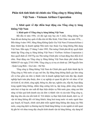 Phân tích tình hình tài chính của Tổng công ty Hàng không
Việt Nam – Vietnam Airlines Coporation
I. Khái quát về đặc điểm hoạt động của Tổng công ty hàng
không Việt Nam
1. Khái quát về Tổng công ty hàng không Việt Nam
Bắt đầu từ năm 1956, với đội ngũ máy bay chỉ 5 chiếc, Hàng không Việt
Nam đã mở đường bay quốc tế đầu tiên tới Bắc Kinh, Viên Chăn vào năm 1976,…
Đến tháng 4 năm 1993, Hãng Hàng Không Quốc Gia Việt Nam (VietnamAirlines )
được thành lập, là doanh nghiệp Nhà nước trực thuộc Cục hàng không Dân dụng
Việt Nam. Đến ngày 27 tháng 5 năm 1995, Thủ tướng Chính phủ đã ký quyết định
thành lập Tổng công ty Hàng không Việt Nam ( VietNam Airlines Corporation )
theo quyết định số 328/TTg của Thủ tướng Chính phủ và hoạt động theo điều lệ tổ
chức. Hoạt động của Tổng công ty Hàng không Việt Nam được phê chuẩn theo
NĐ04/CP vào ngày 27/01/1996. Tổng công ty có trụ sở chính tại: 200 Nguyễn Sơn
- Quận Long Biên – Gia Lâm – Hà Nội.
Tổng công ty Hàng không Việt Nam do Chính phủ quyết định thành lập là
Tổng công ty Nhà nước có quy mô lớn, lấy Hãng hàng không Quốc gia làm nòng
cốt và bao gồm các đơn vị thành viên là doanh nghiệp hạch toán độc lập, doanh
nghiệp hạch toán phụ thuộc, đơn vị sự nghiệp có quan hệ gắn bó với nhau về lợi
ích kinh tế, tài chính, công nghệ, thông tin, đào tạo, nghiên cứu, tiếp thị, hoạt động
trong ngành hàng không, nhằm tăng cường tích tụ, tập trung, phân công chuyên
môn hoá và hợp tác sản xuất để thực hiện nhiệm vụ Nhà nước giao, nâng cao khả
năng và hiệu quả kinh doanh của các đơn vị thành viên và của toàn Tổng công ty,
đáp ứng nhu cầu của nền kinh tế. Với nhiệm vụ thực hiện kinh doanh, dịch vụ, về
vận tải hàng không đối với hàng khách, hàng hoá trong nước và nước ngoài theo
quy hoạch, kế hoạch, chính sách phát triển ngành hàng không dân dụng của Nhà
nước, cung ứng dịch vụ thương mại kỹ thuật hàng không và các ngành có mối quan
hệ gắn bó với nhau trong dây chuyền kinh doanh vận tải hàng không, xây dựng kế
 