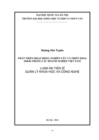 - 0 -
ĐẠI HỌC QUỐC GIA HÀ NỘI
TRƢỜNG ĐẠI HỌC KHOA HỌC XÃ HỘI VÀ NHÂN VĂN
_______________________________
Hoàng Văn Tuyên
PHÁT TRIỂN HOẠT ĐỘNG NGHIÊN CỨU VÀ TRIỂN KHAI
(R&D) TRONG CÁC DOANH NGHIỆP VIỆT NAM
LUẬN ÁN TIẾN SĨ
QUẢN LÝ KHOA HỌC VÀ CÔNG NGHỆ
Hà Nội – 2016
 