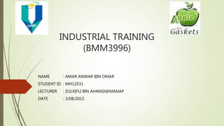 INDUSTRIAL TRAINING
(BMM3996)
NAME : AMAR ANWAR BIN OMAR
STUDENT ID : MH12031
LECTURER : ZULKIFLI BIN AHMAD@MANAP
DATE : 3/08/2015
 
