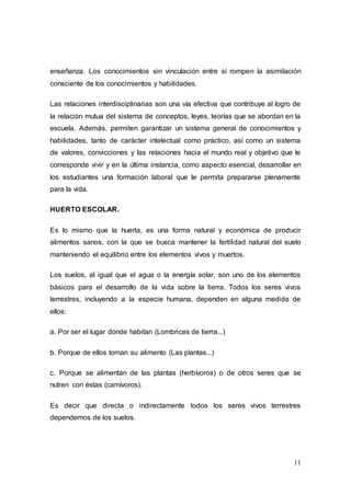 11
enseñanza. Los conocimientos sin vinculación entre sí rompen la asimilación
consciente de los conocimientos y habilidades.
Las relaciones interdisciplinarias son una vía efectiva que contribuye al logro de
la relación mutua del sistema de conceptos, leyes, teorías que se abordan en la
escuela. Además, permiten garantizar un sistema general de conocimientos y
habilidades, tanto de carácter intelectual como práctico, así como un sistema
de valores, convicciones y las relaciones hacia el mundo real y objetivo que le
corresponde vivir y en la última instancia, como aspecto esencial, desarrollar en
los estudiantes una formación laboral que le permita prepararse plenamente
para la vida.
HUERTO ESCOLAR.
Es lo mismo que la huerta, es una forma natural y económica de producir
alimentos sanos, con la que se busca mantener la fertilidad natural del suelo
manteniendo el equilibrio entre los elementos vivos y muertos.
Los suelos, al igual que el agua o la energía solar, son uno de los elementos
básicos para el desarrollo de la vida sobre la tierra. Todos los seres vivos
terrestres, incluyendo a la especie humana, dependen en alguna medida de
ellos:
a. Por ser el lugar donde habitan (Lombrices de tierra...)
b. Porque de ellos toman su alimento (Las plantas...)
c. Porque se alimentan de las plantas (herbívoros) o de otros seres que se
nutren con éstas (carnívoros).
Es decir que directa o indirectamente todos los seres vivos terrestres
dependemos de los suelos.
 