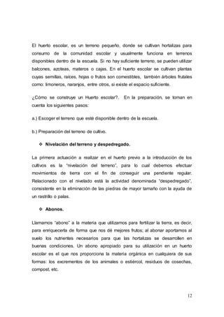 12
El huerto escolar, es un terreno pequeño, donde se cultivan hortalizas para
consumo de la comunidad escolar y usualmente funciona en terrenos
disponibles dentro de la escuela. Si no hay suficiente terreno, se pueden utilizar
balcones, azoteas, materos o cajas. En el huerto escolar se cultivan plantas
cuyas semillas, raíces, hojas o frutos son comestibles, también árboles frutales
como: limoneros, naranjos, entre otros, si existe el espacio suficiente.
¿Cómo se construye un Huerto escolar?. En la preparación, se toman en
cuenta los siguientes pasos:
a.) Escoger el terreno que esté disponible dentro de la escuela.
b.) Preparación del terreno de cultivo.
 Nivelación del terreno y despedregado.
La primera actuación a realizar en el huerto previo a la introducción de los
cultivos es la “nivelación del terreno”, para lo cual debemos efectuar
movimientos de tierra con el fin de conseguir una pendiente regular.
Relacionado con el nivelado está la actividad denominada “despedregado”,
consistente en la eliminación de las piedras de mayor tamaño con la ayuda de
un rastrillo o palas.
 Abonos.
Llamamos “abono” a la materia que utilizamos para fertilizar la tierra, es decir,
para enriquecerla de forma que nos dé mejores frutos; al abonar aportamos al
suelo los nutrientes necesarios para que las hortalizas se desarrollen en
buenas condiciones. Un abono apropiado para su utilización en un huerto
escolar es el que nos proporciona la materia orgánica en cualquiera de sus
formas: los excrementos de los animales o estiércol, residuos de cosechas,
compost, etc.
 