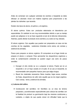 13
Antes de comenzar con cualquier actividad de siembra o trasplante se debe
efectuar un abonado inicial con materia orgánica para proporcionar a las
plantas los nutrientes que necesita.
Existen dos tipos de abono, el químico y el orgánico.
El abono químico: Estos son productos elaborados en laboratorios por
especialistas. En realidad no son muy recomendables debido a que su manejo
puede ser peligroso si no se hace siguiendo al pie de la letra las indicaciones.
Además, puede afectar el producto de la siembra y su costo es muy elevado.
El abono orgánico: Son aquellos que pueden ser preparados en casa con las
conchas de los vegetales, sustancias minerales como arena, cal, cenizas y
estiércol de animales.
Pasos para preparar un abono orgánico. El compostero es el lugar donde se
prepara el abono o compost. Para aprovechar los desperdicios orgánicos y
evitar la contaminación ambiental se pueden seguir una serie de pasos
sencillos:
 Escoger el sitio donde se va a preparar el abono. Puede ser en un
recipiente o en un hoyo cavado en el suelo. Si se usa un recipiente, es
recomendable abrir pequeños huecos para que salga el agua.
 Reunir los materiales necesarios: flores muertas, hojas secas, conchas
de frutas, desperdicios de café, todo aquello que es de origen orgánico.
Cal o ceniza, tierra y estiércol de animales.
c.) Labores del cultivo.
 Construcción del semillero: Un Semillero es un área de terreno
preparado y acondicionado especialmente para colocar las semillas con
la finalidad de producir su germinación bajo las menores condiciones y
cuidados, a objeto de que pueda crecer sin dificultad hasta que la
 