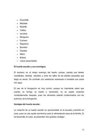 16
 Escardilla
 Machete
 Rastrillo
 Valdez
 escobas
 Manguera
 Cuchara
 Regadera
 Barretón
 Guantes
 Metro
 Bolsas
 Vasos desechables
El huerto escolar y sus enemigos.
El bachaco es el mayor enemigo del huerto, porque, usando sus fuertes
mandíbulas, deshoja arbustos y corta los tallos de las plantas pequeñas que
luego se secan. Se combate con sustancias venenosas e inundado sus cueva
con agua.
El uso de la fumigación es muy común, aunque es importante saber que
cuando se fumiga un huerto o sembradío, no se puede cosechar
inmediatamente después, pues los alimentos estarán contaminados con los
químicos de la fumigación.
Ventajas del huerto escolar.
La creación de un huerto escolar es aprovechable en la escuela y también en
casa, pues es una ayuda económica para la alimentación sana de la familia. Si
se desarrolla en casa, se presentan tres grandes ventajas:
 