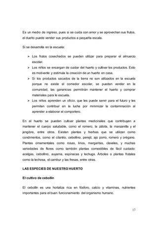 17
Es un medio de ingreso, pues si se cuida con amor y se aprovechan sus frutos,
el dueño puede vender sus productos a pequeña escala.
Si se desarrolla en la escuela:
 Los frutos cosechados se pueden utilizar para preparar el almuerzo
escolar.
 Los niños se encargan de cuidar del huerto y cultivar los productos. Esto
es motivante y estimula la creación de un huerto en casa.
 Si los productos sacados de la tierra no son utilizados en la escuela
porque no existe el comedor escolar, se pueden vender en la
comunidad, las ganancias permitirán mantener el huerto y comprar
materiales para le escuela.
 Los niños aprenden un oficio, que les puede servir para el futuro y les
permiten contribuir en la lucha por minimizar la contaminación al
aprender a elaborar el comportero.
En el huerto se pueden cultivar plantas medicinales que contribuyen a
mantener el cuerpo saludable, como el romero, la zábila, la manzanilla y el
jengibre, entre otros. Existen plantas y hierbas que se utilizan como
condimentos, como el cilantro, cebollino, perejil, ajo porro, romero y orégano.
Plantas ornamentales como rosas, lirios, margaritas, claveles, y muchas
variedades de flores como también plantas comestibles de fácil cuidado:
acelgas, cebollino, auyama, espinacas y lechuga. Árboles o plantas frutales
como la lechosa, el cambur y las fresas, entre otras.
LAS ESPECIES DE NUESTRO HUERTO
El cultivo de cebollín
El cebollín es una hortaliza rica en fósforo, calcio y vitaminas, nutrientes
importantes para el buen funcionamiento del organismo humano.
 