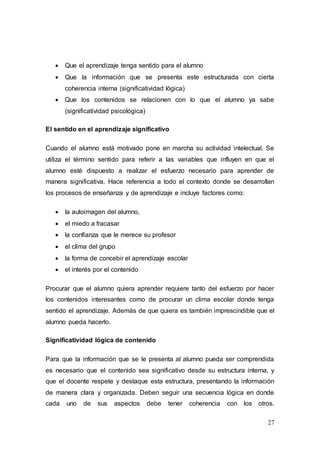 27
 Que el aprendizaje tenga sentido para el alumno
 Que la información que se presenta este estructurada con cierta
coherencia interna (significatividad lógica)
 Que los contenidos se relacionen con lo que el alumno ya sabe
(significatividad psicológica)
El sentido en el aprendizaje significativo
Cuando el alumno está motivado pone en marcha su actividad intelectual. Se
utiliza el término sentido para referir a las variables que influyen en que el
alumno esté dispuesto a realizar el esfuerzo necesario para aprender de
manera significativa. Hace referencia a todo el contexto donde se desarrollan
los procesos de enseñanza y de aprendizaje e incluye factores como:
 la autoimagen del alumno,
 el miedo a fracasar
 la confianza que le merece su profesor
 el clima del grupo
 la forma de concebir el aprendizaje escolar
 el interés por el contenido
Procurar que el alumno quiera aprender requiere tanto del esfuerzo por hacer
los contenidos interesantes como de procurar un clima escolar donde tenga
sentido el aprendizaje. Además de que quiera es también imprescindible que el
alumno pueda hacerlo.
Significatividad lógica de contenido
Para que la información que se le presenta al alumno pueda ser comprendida
es necesario que el contenido sea significativo desde su estructura interna, y
que el docente respete y destaque esta estructura, presentando la información
de manera clara y organizada. Deben seguir una secuencia lógica en donde
cada uno de sus aspectos debe tener coherencia con los otros.
 