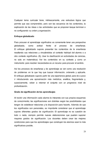 28
Cualquier tema curricular tiene, intrínsecamente, una estructura lógica que
permite que sea comprendido, pero son las secuencia de los contenidos, la
explicación de las ideas o las actividades que se proponen lasque terminan o
no configurando su orden y organización.
Enfoque globalizado
Para procurar el aprendizaje significativo es conveniente tener una perspectiva
globalizada, como actitud frente al proceso de enseñanza.
El enfoque globalizado supone presentar los contenidos de la enseñanza
resaltando sus relaciones y vinculándolos al contexto habitual del alumno o a
otro contexto significativo. (Ej. Usar la clasificación en actividades de ciencias,
no solo en matemática) Ver los contenidos en su contexto y como un
instrumento para resolver necesidades es un recurso para procurar el sentido.
Así los procesos de enseñanza y de aprendizaje se ven como una resolución
de problemas en la que hay que buscar información, ordenarla y aplicarla.
El enfoque globalizado supone partir de una experiencia global, para de a poco
ir introduciendo una aproximación más metódica, analítica, fragmentada y,
sucesivamente, volver a retomar el conjunto con un progresivo nivel de
profundización.
Grado de significación de los aprendizajes
Al recibir una información cada alumno la interpreta con sus propios esquemas
de conocimiento; las significaciones son distintas según las posibilidades que
tengan de establecer relaciones y la disposición para hacerlo. Además de que
los significados son personales, es importante considerar que el aprendizaje
supone diferentes grados de significación. El aprendizaje no es cuestión de
todo o nada, siempre permite nuevas elaboraciones que pueden suponer
mayores grados de significación. Los docentes deben crear las mejores
condiciones para que los aprendizajes que construyen los alumnos sean lo más
significativos posible.
 