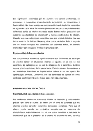 29
Los significados construidos por los alumnos son siempre perfectibles, se
enriquecen y reorganizan progresivamente aumentando su comprensión y
funcionalidad. No tiene sentido una programación lineal donde los contenidos
se agoten en cada tema. Se trata de plantear una secuencia espiralada de los
contenidos donde se retomen las ideas desde distintos temas procurando así
sucesivas oportunidades de elaboración y nuevas posibilidades de relación.
Cuando haya que seleccionar contenidos para una unidad didáctica hay que
incluir aspectos de distintos bloques y, si se puede, de todos. Así a lo largo de
año se habrán trabajado los contenidos con diferentes temas, en distintos
momentos y con avanzados niveles de profundización.
Funcionalidad de los aprendizajes
Los conocimientos aprendidos significativamente son funcionales, es decir que
se pueden aplicar en situaciones distintas a aquellas en las que se han
aprendido. La aplicación no es solo la utilización de lo aprendido, también
supone el enriquecimiento de lo que se sabe. En todo proceso de enseñanza y
de aprendizaje intencional es imprescindible valorar si se han logrado los
aprendizajes previstos. Comprobar que los contenidos se aplican en otros
contextos es el mejor indicador de que estos han sido adquiridos.
FUNDAMENTACIÓN PSICOLÓGICA
Significatividad psicológica de los contenidos
Los contenidos deben ser adecuados al nivel de desarrollo y conocimientos
previos que tiene el alumno. El interés por el tema no garantiza que los
alumnos puedan aprender contenidos demasiado complejos. Para que el
alumno pueda asimilar los contenidos necesita que su estructura de
conocimientos tenga esquemas con los que pueda relacionar e interpretar la
información que se le presenta. Si el alumno no dispone de ellos, por muy
 