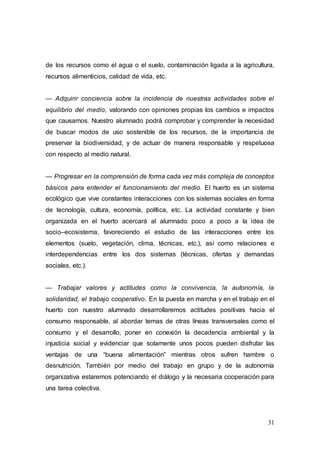 31
de los recursos como el agua o el suelo, contaminación ligada a la agricultura,
recursos alimenticios, calidad de vida, etc.
— Adquirir conciencia sobre la incidencia de nuestras actividades sobre el
equilibrio del medio, valorando con opiniones propias los cambios e impactos
que causamos. Nuestro alumnado podrá comprobar y comprender la necesidad
de buscar modos de uso sostenible de los recursos, de la importancia de
preservar la biodiversidad, y de actuar de manera responsable y respetuosa
con respecto al medio natural.
— Progresar en la comprensión de forma cada vez más compleja de conceptos
básicos para entender el funcionamiento del medio. El huerto es un sistema
ecológico que vive constantes interacciones con los sistemas sociales en forma
de tecnología, cultura, economía, política, etc. La actividad constante y bien
organizada en el huerto acercará al alumnado poco a poco a la idea de
socio–ecosistema, favoreciendo el estudio de las interacciones entre los
elementos (suelo, vegetación, clima, técnicas, etc.), así como relaciones e
interdependencias entre los dos sistemas (técnicas, ofertas y demandas
sociales, etc.).
— Trabajar valores y actitudes como la convivencia, la autonomía, la
solidaridad, el trabajo cooperativo. En la puesta en marcha y en el trabajo en el
huerto con nuestro alumnado desarrollaremos actitudes positivas hacia el
consumo responsable, al abordar temas de otras líneas transversales como el
consumo y el desarrollo, poner en conexión la decadencia ambiental y la
injusticia social y evidenciar que solamente unos pocos pueden disfrutar las
ventajas de una “buena alimentación” mientras otros sufren hambre o
desnutrición. También por medio del trabajo en grupo y de la autonomía
organizativa estaremos potenciando el diálogo y la necesaria cooperación para
una tarea colectiva.
 