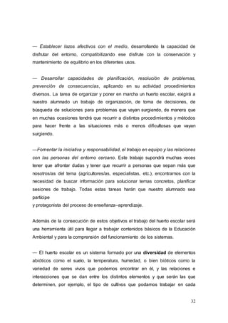 32
— Establecer lazos afectivos con el medio, desarrollando la capacidad de
disfrutar del entorno, compatibilizando ese disfrute con la conservación y
mantenimiento de equilibrio en los diferentes usos.
— Desarrollar capacidades de planificación, resolución de problemas,
prevención de consecuencias, aplicando en su actividad procedimientos
diversos. La tarea de organizar y poner en marcha un huerto escolar, exigirá a
nuestro alumnado un trabajo de organización, de toma de decisiones, de
búsqueda de soluciones para problemas que vayan surgiendo, de manera que
en muchas ocasiones tendrá que recurrir a distintos procedimientos y métodos
para hacer frente a las situaciones más o menos dificultosas que vayan
surgiendo.
—Fomentar la iniciativa y responsabilidad, el trabajo en equipo y las relaciones
con las personas del entorno cercano. Este trabajo supondrá muchas veces
tener que afrontar dudas y tener que recurrir a personas que sepan más que
nosotros/as del tema (agricultores/as, especialistas, etc.), encontrarnos con la
necesidad de buscar información para solucionar temas concretos, planificar
sesiones de trabajo. Todas estas tareas harán que nuestro alumnado sea
partícipe
y protagonista del proceso de enseñanza–aprendizaje.
Además de la consecución de estos objetivos el trabajo del huerto escolar será
una herramienta útil para llegar a trabajar contenidos básicos de la Educación
Ambiental y para la comprensión del funcionamiento de los sistemas.
— El huerto escolar es un sistema formado por una diversidad de elementos
abióticos como el suelo, la temperatura, humedad, o bien bióticos como la
variedad de seres vivos que podemos encontrar en él, y las relaciones e
interacciones que se dan entre los distintos elementos y que serán las que
determinen, por ejemplo, el tipo de cultivos que podamos trabajar en cada
 
