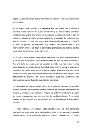 33
espacio. Esas relaciones de los elementos del sistema son las que determinan
su estructura.
— La huerta tiene también una organización, que puede ser analizada a
distintos niveles: teniendo en cuenta el individuo y su medio biótico y abiótico
inmediato (una planta que crece en un espacio concreto del huerto y que ha
sufrido el ataque de algún animal), estudiando el conjunto de individuos que
vive en un área concreta y en un momento determinado que sería la población
o bien un grupo/s de individuos que ocupan una misma área y que
interaccionan entre sí, es decir, la comunidad (poblaciones de distintas plantas
y animales, competencias entre ellas, etc.).
— El huerto es un sistema integrado de elementos que están interrelacionados
y se influyen mutuamente. Estas interacciones se dan de diversas maneras.
Por una parte los seres vivos se adaptan al medio que les rodea y a las
exigencias de ese medio (clima, humedad, suelo, etc.); a su vez la ausencia o
presencia de seres vivos en el ambiente puede determinar cambios en el
sistema concreto; por otra parte los seres vivos se necesitan y se influyen. Para
comprender la dinámica del huerto tendremos pues que comprender las
interacciones que se dan entre sus distintos elementos.
— El cambio es una propiedad común a los sistemas naturales. Como todo
sistema la huerta es un sistema abierto en el que se producen intercambios de
materia y energía con su ambiente. Todo lo que está vivo evoluciona, bien por
su propia organización, bien por otro tipo de cambios externos. En el huerto
muchos de los cambios que se producen son los derivados de la intervención
humana.
— Tiene además un carácter socionatural donde se dan constantes
interacciones entre seres vivos y elementos inertes, y con una gran incidencia
del ser humano y sus actividades (técnicas, políticas, culturales, etc). El huerto
 
