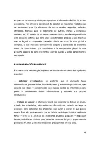 34
es pues un recurso muy válido para aproximar al alumnado a la idea de socio–
ecosistema. Nos ofrece la posibilidad de estudiar las relaciones múltiples que
se establecen entre los elementos de ambos (suelos, vegetales, variables
climáticas, técnicas para el tratamiento de cultivos, ofertas y demandas
sociales, etc). El estudio de las interacciones es básico para la comprensión de
este pequeño sistema que tiene unas características propias y una dinámica
que se llegará a comprender tratándolo desde un punto de vista global y
complejo, lo que implicará un tratamiento conjunto y coordinado de diferentes
áreas de conocimiento que contribuyan a la comprensión global de ese
pequeño espacio de tierra que tantos secretos guarda y tantos conocimientos
nos aporta.
FUNDAMENTACIÓN FILOSÓFICA
En cuanto a la metodología propuesta se han tenido en cuenta los siguientes
aspectos:
— actividad investigadora: se pretende que el alumnado haga
observaciones, plantee dudas, formule hipótesis y realice comprobaciones, que
conecte sus ideas y conocimientos con nuevas fuentes de información para
poder ir reelaborando dichas informaciones y sacando sus propias
conclusiones.
— trabajo en grupo: el alumnado tendrá que organizar su trabajo en grupo,
rotando las actividades, intercambiando informaciones, tratando de llegar a
acuerdos para solucionar los problemas que surjan o prever lo que pueda
ocurrir. Para ello será necesario que se debata, se trabajen distintos modos de
tomar y llevar a la práctica las decisiones grupales, preparen y dispongan
tareas y actividades distintas para todas las personas del grupo y que sean de
principio a fin, ellas y ellos los verdaderos protagonistas en esta tarea.
 