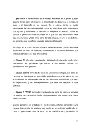 35
— globalidad: el huerto escolar es un recurso transversal en el que se pueden
estudiar temas como el consumo, la alimentación, las basuras y el reciclaje, la
salud y el desarrollo de los pueblos. Es el entorno donde se puede
experimentar la interdisciplinariedad, donde las disciplinas serán instrumentos
que ayuden y contribuyan a descubrir e interpretar la realidad, donde se
percibe la globalidad de la naturaleza, en la que todo está relacionado, nada
está incomunicado y todo forma parte de todo: el agua, el aire, el sol, la tierra,
los alimentos que nos ofrece y nuestro esfuerzo al trabajarlo.
El trabajo en el huerto escolar facilita el desarrollo de una práctica educativa
acorde con los fines, los objetivos y contenidos de la Educación Ambiental, que
implica la conjunción de tres dimensiones:
— Educar EN el medio: investigando y trabajando directamente en el medio,
relacionando los problemas que afectan a ese entorno cercano con
problemáticas más globales.
— Educar SOBRE el medio: El huerto es un sistema ecológico, que como tal
habrá de ser investigado en su conjunto, teniendo en cuenta los elementos que
lo conforman, las interacciones que se dan entre ellos, los cambios que sufre,
su organización, y las interdependencias que tiene con respecto a otros
sistemas.
— Educar A FAVOR del medio: impulsando una serie de valores y actitudes
necesarios para un cambio hacia comportamientos más respetuosos con el
medio ambiente.
Cuando pensamos en el trabajo del huerto escolar, estamos pensando en una
manera determinada de gestionar ese medio, en un ambiente equilibrado, en
usos no perjudiciales para la tierra, en la diversificación y protección de
 