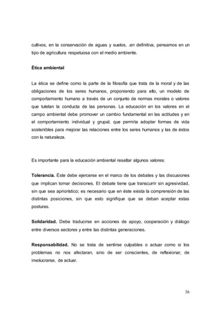 36
cultivos, en la conservación de aguas y suelos, .en definitiva, pensamos en un
tipo de agricultura respetuosa con el medio ambiente.
Ética ambiental
La ética se define como la parte de la filosofía que trata de la moral y de las
obligaciones de los seres humanos, proponiendo para ello, un modelo de
comportamiento humano a través de un conjunto de normas morales o valores
que tutelan la conducta de las personas. La educación en los valores en el
campo ambiental debe promover un cambio fundamental en las actitudes y en
el comportamiento individual y grupal, que permita adoptar formas de vida
sostenibles para mejorar las relaciones entre los seres humanos y las de éstos
con la naturaleza.
Es importante para la educación ambiental resaltar algunos valores:
Tolerancia. Éste debe ejercerse en el marco de los debates y las discusiones
que implican tomar decisiones. El debate tiene que transcurrir sin agresividad,
sin que sea apriorístico; es necesario que en éste exista la comprensión de las
distintas posiciones, sin que esto signifique que se deban aceptar estas
posturas.
Solidaridad. Debe traducirse en acciones de apoyo, cooperación y diálogo
entre diversos sectores y entre las distintas generaciones.
Responsabilidad. No se trata de sentirse culpables o actuar como si los
problemas no nos afectaran, sino de ser conscientes, de reflexionar, de
involucrarse, de actuar.
 
