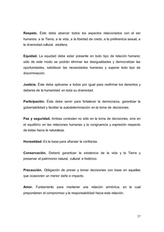 37
Respeto. Éste debe abarcar todos los aspectos relacionados con el ser
humanos: a la Tierra, a la vida, a la libertad de credo, a la preferencia sexual, a
la diversidad cultural, etcétera.
Equidad. La equidad debe estar presente en todo tipo de relación humano;
sólo de este modo se podrán eliminar las desigualdades y democratizar las
oportunidades, satisfacer las necesidades humanas y superar todo tipo de
discriminación.
Justicia. Éste debe aplicarse a todos por igual para reafirmar los derechos y
deberes de la humanidad en toda su diversidad.
Participación. Ésta debe servir para fortalecer la democracia, garantizar la
gobernabilidad y facilitar la autodeterminación en la toma de decisiones.
Paz y seguridad. Ambas consisten no sólo en la toma de decisiones, sino en
el equilibrio en las relaciones humanas y la congruencia y expresión respecto
de éstas hacia la naturaleza.
Honestidad. Es la base para afianzar la confianza.
Conservación. Deberá garantizar la existencia de la vida y la Tierra y
preservar el patrimonio natural, cultural e histórico.
Precaución. Obligación de prever y tomar decisiones con base en aquellas
que ocasionen un menor daño e impacto.
Amor. Fundamento para mantener una relación armónica, en la cual
preponderen el compromiso y la responsabilidad hacia esta relación.
 