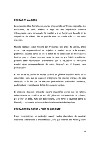 38
EDUCAR EN VALORES
La educación ética formal debe apuntar al desarrollo armónico e integral de los
estudiantes, es decir, tenderá al logro de una preparación científica
indispensable para comprender la realidad y a un humanismo basado en la
adquisición de valores. No es posible tener en cuenta sólo uno de estos
aspectos.
Nuestra realidad social muestra con frecuencia una crisis de valores, crisis
moral cuya responsabilidad se adjudica a muchas veces a la escuela,
problemas actuales como los de la salud, la no satisfacción de necesidades
básicas para un número cada vez mayor de personas y el deterioro ambiental,
parecen estar relacionados directamente con la educación "la institución
escolar debe responsabilizarse de estos fracasos", es el discurso más
generalizado.
El reto de la educación en valores consiste en generar espacios dentro de la
universidad para que se analicen críticamente los dilemas morales de esta
sociedad, a fin de que se elaboren pensamientos autónomos, solidarios,
participativos y respetuosos de los derechos del hombre.
El creciente deterioro ambiental expone situaciones en las que los valores
universalmente reconocidos se ven infringidos en forma constante. La pobreza,
por poner un caso, fruto del desequilibrio, viola tanto la igualdad como la
libertad y compromete seriamente la calidad de vida de los hombres.
EDUCACIÓN EN, SOBRE Y PARA EL AMBIENTE
Estas preposiciones no pretenden sugerir modos alternativos de construir
oraciones "ambientales o ambientalistas", sino que van más allá. Así en y sobre
 
