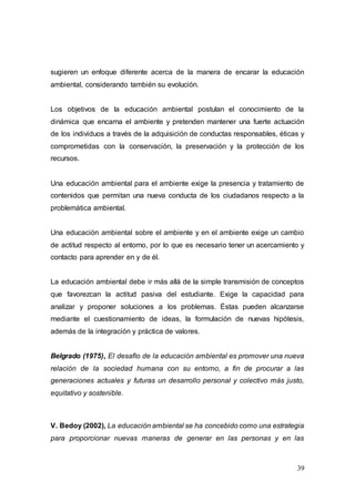 39
sugieren un enfoque diferente acerca de la manera de encarar la educación
ambiental, considerando también su evolución.
Los objetivos de la educación ambiental postulan el conocimiento de la
dinámica que encarna el ambiente y pretenden mantener una fuerte actuación
de los individuos a través de la adquisición de conductas responsables, éticas y
comprometidas con la conservación, la preservación y la protección de los
recursos.
Una educación ambiental para el ambiente exige la presencia y tratamiento de
contenidos que permitan una nueva conducta de los ciudadanos respecto a la
problemática ambiental.
Una educación ambiental sobre el ambiente y en el ambiente exige un cambio
de actitud respecto al entorno, por lo que es necesario tener un acercamiento y
contacto para aprender en y de él.
La educación ambiental debe ir más allá de la simple transmisión de conceptos
que favorezcan la actitud pasiva del estudiante. Exige la capacidad para
analizar y proponer soluciones a los problemas. Éstas pueden alcanzarse
mediante el cuestionamiento de ideas, la formulación de nuevas hipótesis,
además de la integración y práctica de valores.
Belgrado (1975), El desafío de la educación ambiental es promover una nueva
relación de la sociedad humana con su entorno, a fin de procurar a las
generaciones actuales y futuras un desarrollo personal y colectivo más justo,
equitativo y sostenible.
V. Bedoy (2002), La educación ambiental se ha concebido como una estrategia
para proporcionar nuevas maneras de generar en las personas y en las
 