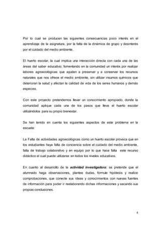 4
Por lo cual se producen las siguientes consecuencias poco interés en el
aprendizaje de la asignatura, por la falta de la dinámica de grupo y desinterés
por el cuidado del medio ambiente.
El huerto escolar, la cual implica una interacción directa con cada una de las
áreas del saber educativo; fomentando en la comunidad un interés por realizar
labores agroecológicas que ayuden a preservar y a conservar los recursos
naturales que nos ofrece el medio ambiente, sin utilizar insumos químicos que
deterioran la salud y afectan la calidad de vida de los seres humanos y demás
especies.
Con este proyecto pretendemos llevar un conocimiento apropiado, donde la
comunidad aplique cada una de los pasos que lleva el huerto escolar
utilizándolos para su propio bienestar.
Se han tenido en cuenta los siguientes aspectos de este problema en la
escuela:
La Falta de actividades agroecológicas como un huerto escolar provoca que en
los estudiantes haya falta de conciencia sobre el cuidado del medio ambiente,
falta de trabajo colaborativo y en equipo por lo que hace falta este recurso
didáctico el cual puede utilizarse en todos los niveles educativos.
En cuanto al desarrollo de la actividad investigadora: se pretende que el
alumnado haga observaciones, plantee dudas, formule hipótesis y realice
comprobaciones, que conecte sus ideas y conocimientos con nuevas fuentes
de información para poder ir reelaborando dichas informaciones y sacando sus
propias conclusiones.
 