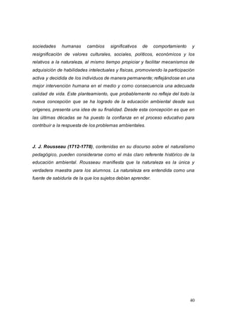 40
sociedades humanas cambios significativos de comportamiento y
resignificación de valores culturales, sociales, políticos, económicos y los
relativos a la naturaleza, al mismo tiempo propiciar y facilitar mecanismos de
adquisición de habilidades intelectuales y físicas, promoviendo la participación
activa y decidida de los individuos de manera permanente; reflejándose en una
mejor intervención humana en el medio y como consecuencia una adecuada
calidad de vida. Este planteamiento, que probablemente no refleje del todo la
nueva concepción que se ha logrado de la educación ambiental desde sus
orígenes, presenta una idea de su finalidad. Desde esta concepción es que en
las últimas décadas se ha puesto la confianza en el proceso educativo para
contribuir a la respuesta de los problemas ambientales.
J. J. Rousseau (1712-1778), contenidas en su discurso sobre el naturalismo
pedagógico, pueden considerarse como el más claro referente histórico de la
educación ambiental. Rousseau manifiesta que la naturaleza es la única y
verdadera maestra para los alumnos. La naturaleza era entendida como una
fuente de sabiduría de la que los sujetos debían aprender.
 