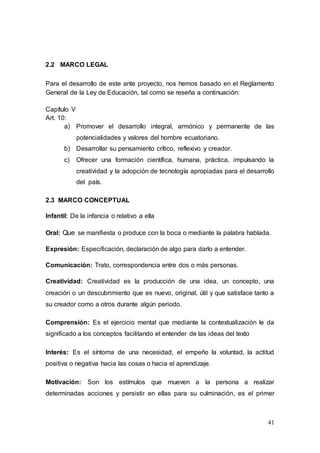 41
2.2 MARCO LEGAL
Para el desarrollo de este ante proyecto, nos hemos basado en el Reglamento
General de la Ley de Educación, tal como se reseña a continuación:
Capítulo V
Art. 10:
a) Promover el desarrollo integral, armónico y permanente de las
potencialidades y valores del hombre ecuatoriano.
b) Desarrollar su pensamiento crítico, reflexivo y creador.
c) Ofrecer una formación científica, humana, práctica, impulsando la
creatividad y la adopción de tecnología apropiadas para el desarrollo
del país.
2.3 MARCO CONCEPTUAL
Infantil: De la infancia o relativo a ella
Oral: Que se manifiesta o produce con la boca o mediante la palabra hablada.
Expresión: Especificación, declaración de algo para darlo a entender.
Comunicación: Trato, correspondencia entre dos o más personas.
Creatividad: Creatividad es la producción de una idea, un concepto, una
creación o un descubrimiento que es nuevo, original, útil y que satisface tanto a
su creador como a otros durante algún periodo.
Comprensión: Es el ejercicio mental que mediante la contextualización le da
significado a los conceptos facilitando el entender de las ideas del texto
Interés: Es el síntoma de una necesidad, el empeño la voluntad, la actitud
positiva o negativa hacia las cosas o hacia el aprendizaje.
Motivación: Son los estímulos que mueven a la persona a realizar
determinadas acciones y persistir en ellas para su culminación, es el primer
 