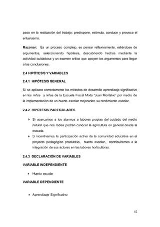 42
paso en la realización del trabajo; predispone, estimula, conduce y provoca el
entusiasmo.
Razonar: Es un proceso complejo, es pensar reflexivamente, valiéndose de
argumentos, seleccionando hipótesis, descubriendo hechos mediante la
actividad cuidadosa y un examen crítico que apoyen los argumentos para llegar
a las conclusiones.
2.4 HIPÓTESIS Y VARIABLES
2.4.1 HIPÓTESIS GENERAL
Si se aplicara correctamente los métodos de desarrollo aprendizaje significativo
en los niños y niñas de la Escuela Fiscal Mixta “Juan Montalvo” por medio de
la implementación de un huerto escolar mejorarían su rendimiento escolar.
2.4.2 HIPOTESIS PARTICULARES
 Si acercamos a los alumnos a labores propias del cuidado del medio
natural que nos rodea podrán conocer la agricultura en general desde la
escuela.
 S incentivamos la participación activa de la comunidad educativa en el
proyecto pedagógico productivo, huerta escolar, contribuiremos a la
integración de sus actores en las labores horticultoras.
2.4.3 DECLARACIÓN DE VARIABLES
VARIABLE INDEPENDIENTE
 Huerto escolar
VARIABLE DEPENDIENTE
 Aprendizaje Significativo
 